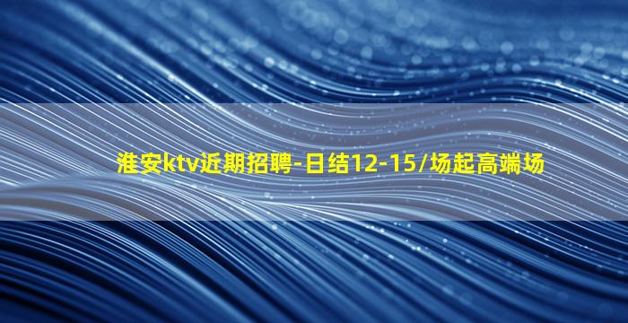 淮安ktv近期招聘-日结12-15/场起高端场